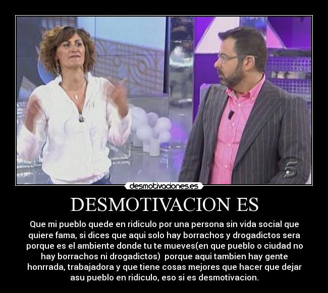 DESMOTIVACION ES - Que mi pueblo quede en ridiculo por una persona sin vida social que
quiere fama, si dices que aqui solo hay borrachos y drogadictos sera
porque es el ambiente donde tu te mueves(en que pueblo o ciudad no
hay borrachos ni drogadictos)  porque aqui tambien hay gente
honrrada, trabajadora y que tiene cosas mejores que hacer que dejar
asu pueblo en ridiculo, eso si es desmotivacion.