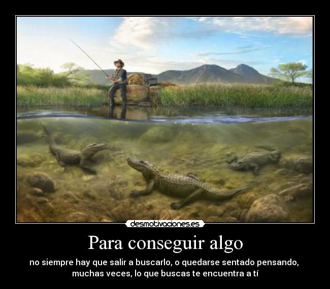 Para conseguir algo - no siempre hay que salir a buscarlo, o quedarse sentado pensando,
muchas veces, lo que buscas te encuentra a tí