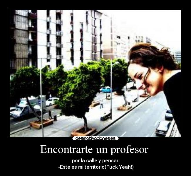 Encontrarte un profesor  - por la calle y pensar:
-Este es mi territorio(Fuck Yeah!)