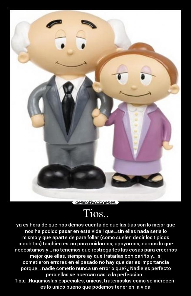 Tios.. - ya es hora de que nos demos cuenta de que las tias son lo mejor que
nos ha podido pasar en esta vida ! que...sin ellas nada seria lo
mismo y que aparte de para follar (como suelen decir los tipicos
machitos) tambien estan para cuidarnos, apoyarnos, darnos lo que
necesitamos y... no tenemos que restregarles las cosas para creernos
mejor que ellas, siempre ay que tratarlas con cariño y... si
cometieron errores en el pasado no hay que darles importancia
porque... nadie cometio nunca un error o que?¿ Nadie es perfecto
pero ellas se acercan casi a la perfeccion ! 
Tios....Hagamoslas especiales, unicas, tratemoslas como se merecen !
es lo unico bueno que podemos tener en la vida.