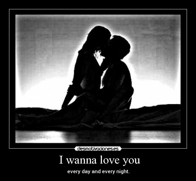 I wanna love you - every day and every night.
