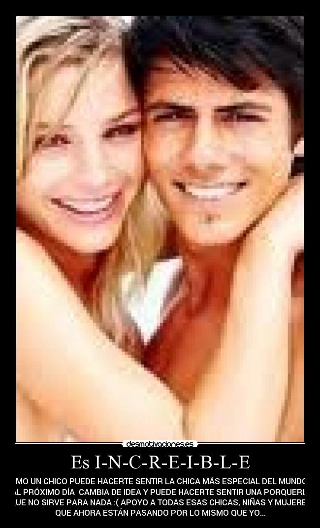 Es I-N-C-R-E-I-B-L-E - COMO UN CHICO PUEDE HACERTE SENTIR LA CHICA MÁS ESPECIAL DEL MUNDO  Y
AL PRÓXIMO DÍA  CAMBIA DE IDEA Y PUEDE HACERTE SENTIR UNA PORQUERIA
QUE NO SIRVE PARA NADA :( APOYO A TODAS ESAS CHICAS, NIÑAS Y MUJERES
QUE AHORA ESTÁN PASANDO POR LO MISMO QUE YO...