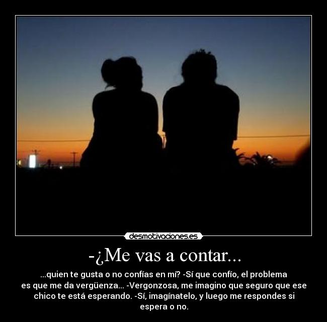 -¿Me vas a contar... - ...quien te gusta o no confías en mí? -Sí que confío, el problema
es que me da vergüenza... -Vergonzosa, me imagino que seguro que ese
chico te está esperando. -Sí, imagínatelo, y luego me respondes si
espera o no.