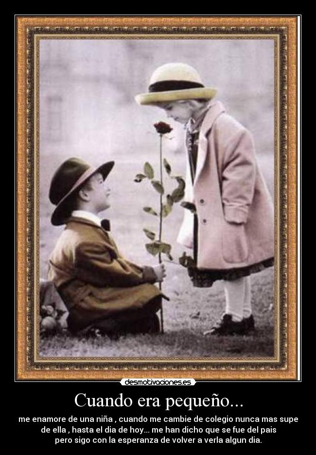 Cuando era pequeño... - me enamore de una niña , cuando me cambie de colegio nunca mas supe
de ella , hasta el dia de hoy... me han dicho que se fue del pais
pero sigo con la esperanza de volver a verla algun dia.