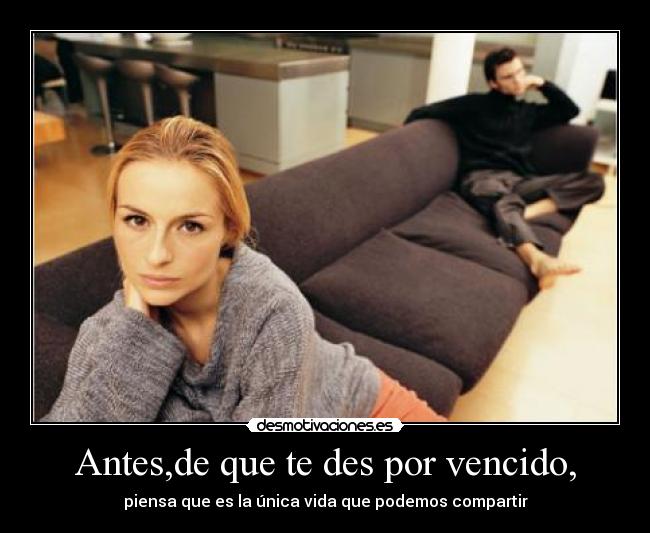 Antes,de que te des por vencido, - piensa que es la única vida que podemos compartir