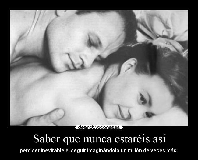 Saber que nunca estaréis así - pero ser inevitable el seguir imaginándolo un millón de veces más.