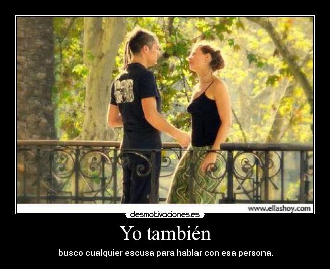 Yo también - busco cualquier escusa para hablar con esa persona.