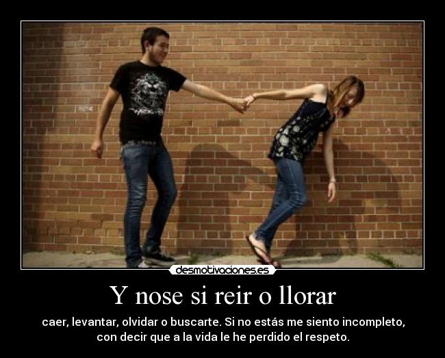Y nose si reir o llorar - caer, levantar, olvidar o buscarte. Si no estás me siento incompleto,
con decir que a la vida le he perdido el respeto.
