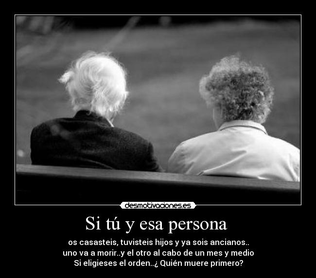 Si tú y esa persona  - os casasteis, tuvisteis hijos y ya sois ancianos..
uno va a morir..y el otro al cabo de un mes y medio
Si eligieses el orden..¿ Quién muere primero?