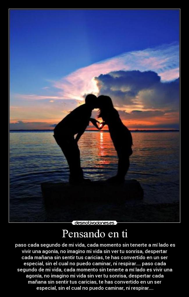 Pensando en ti -  paso cada segundo de mi vida, cada momento sin tenerte a mí lado es
vivir una agonía, no imagino mi vida sin ver tu sonrisa, despertar
cada mañana sin sentir tus caricias, te has convertido en un ser
especial, sin el cual no puedo caminar, ni respirar.... paso cada
segundo de mi vida, cada momento sin tenerte a mí lado es vivir una
agonía, no imagino mi vida sin ver tu sonrisa, despertar cada
mañana sin sentir tus caricias, te has convertido en un ser
especial, sin el cual no puedo caminar, ni respirar....