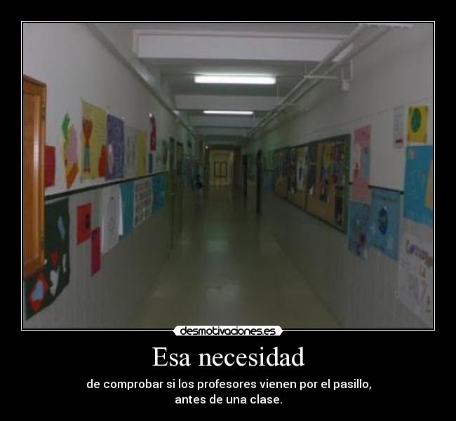 Esa necesidad - de comprobar si los profesores vienen por el pasillo,
antes de una clase.