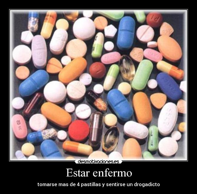Estar enfermo - tomarse mas de 4 pastillas y sentirse un drogadicto