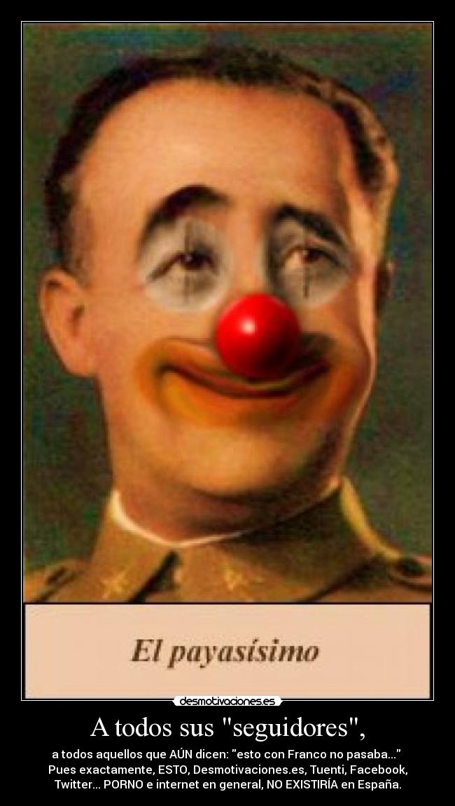A todos sus seguidores, - a todos aquellos que AÚN dicen: esto con Franco no pasaba...
Pues exactamente, ESTO, Desmotivaciones.es, Tuenti, Facebook,
Twitter... PORNO e internet en general, NO EXISTIRÍA en España.