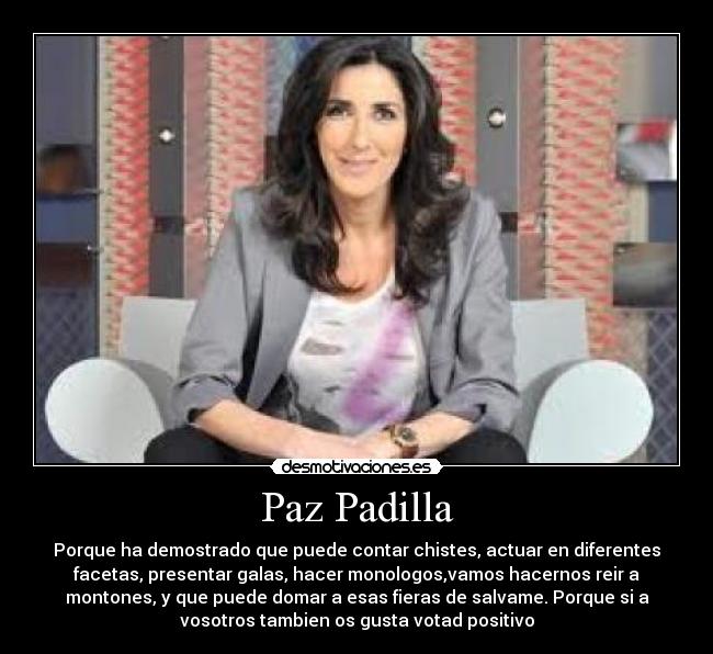 Paz Padilla - Porque ha demostrado que puede contar chistes, actuar en diferentes
facetas, presentar galas, hacer monologos,vamos hacernos reir a
montones, y que puede domar a esas fieras de salvame. Porque si a
vosotros tambien os gusta votad positivo