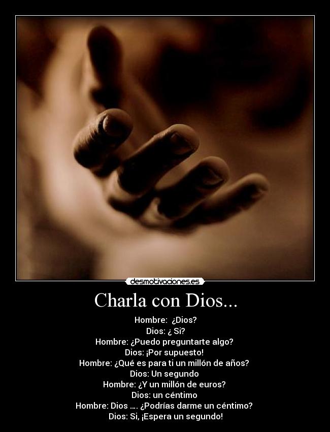 Charla con Dios... - Hombre:  ¿Dios?
Dios: ¿ Si?
Hombre: ¿Puedo preguntarte algo? 
Dios: ¡Por supuesto! 
Hombre: ¿Qué es para ti un millón de años? 
Dios: Un segundo 
Hombre: ¿Y un millón de euros? 
Dios: un céntimo 
Hombre: Dios …. ¿Podrías darme un céntimo? 
Dios: Si, ¡Espera un segundo!