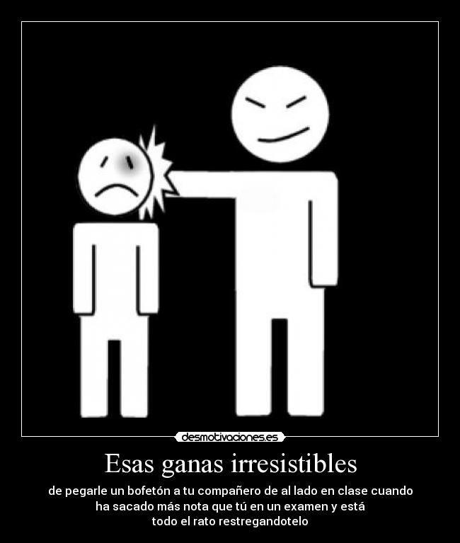 Esas ganas irresistibles - de pegarle un bofetón a tu compañero de al lado en clase cuando
ha sacado más nota que tú en un examen y está
todo el rato restregandotelo