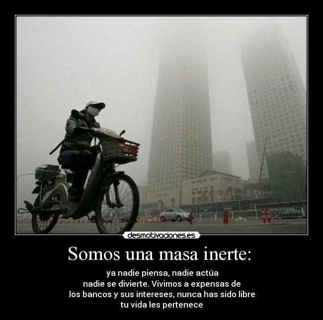 Somos una masa inerte: - ya nadie piensa, nadie actúa
nadie se divierte. Vivimos a expensas de
los bancos y sus intereses, nunca has sido libre
tu vida les pertenece