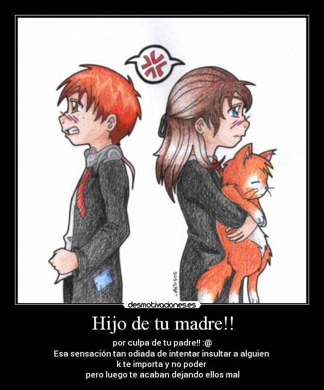 Hijo de tu madre!! - por culpa de tu padre!! :@
Esa sensación tan odiada de intentar insultar a alguien
k te importa y no poder
pero luego te acaban dejando ellos mal