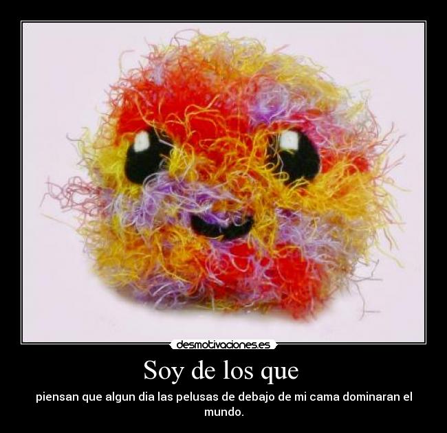 Soy de los que  - piensan que algun dia las pelusas de debajo de mi cama dominaran el mundo.