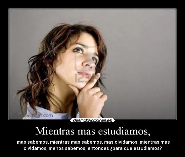 Mientras mas estudiamos, - mas sabemos, mientras mas sabemos, mas olvidamos, mientras mas
olvidamos, menos sabemos, entonces ¿para que estudiamos?