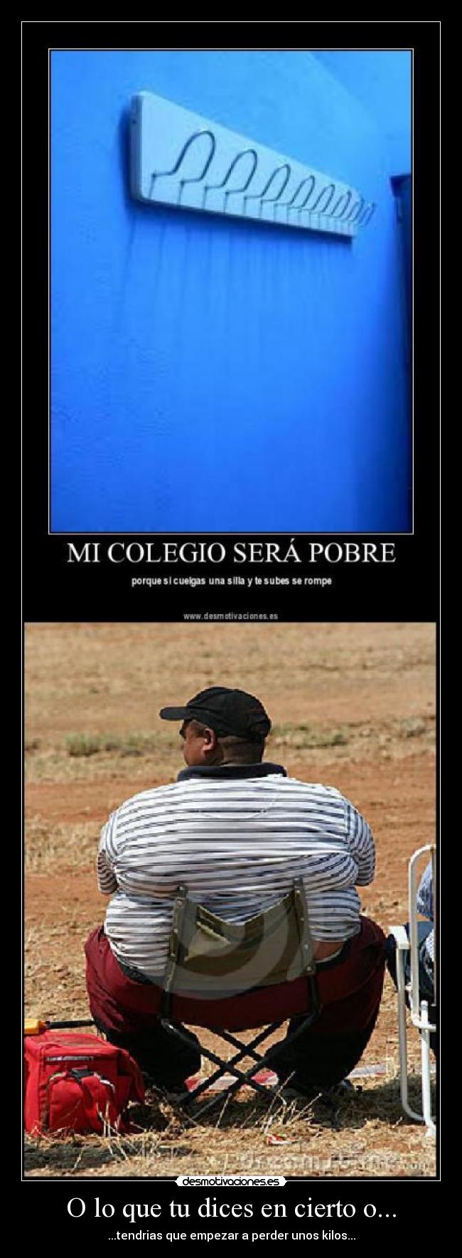 O lo que tu dices en cierto o... - ...tendrias que empezar a perder unos kilos...