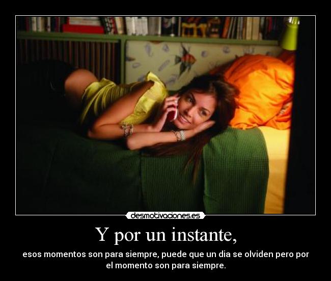 Y por un instante, - esos momentos son para siempre, puede que un dia se olviden pero por
el momento son para siempre.