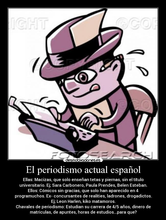 El periodismo actual español - Ellas: Macizas, que solo enseñan tetas y piernas, sin el título
universitario. Ej; Sara Carbonero, Paula Prendes, Belen Esteban.
Ellos: Cómicos sin gracias, que solo han aparecido en 4
programuchos. Ex- concursantes de realities, ladrones, drogadictos.
Ej; Leon Harlen, kiko matamoros.
Chavales de periodismo: Estudian su carrera de 4/5 años, dinero de
matriculas, de apuntes, horas de estudios...para que?