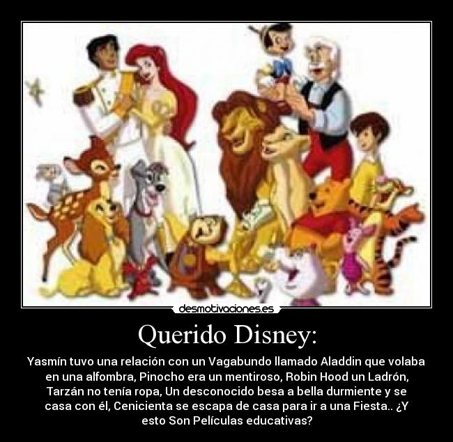 Querido Disney: - Yasmín tuvo una relación con un Vagabundo llamado Aladdin que volaba
en una alfombra, Pinocho era un mentiroso, Robin Hood un Ladrón,
Tarzán no tenía ropa, Un desconocido besa a bella durmiente y se
casa con él, Cenicienta se escapa de casa para ir a una Fiesta.. ¿Y
esto Son Películas educativas?