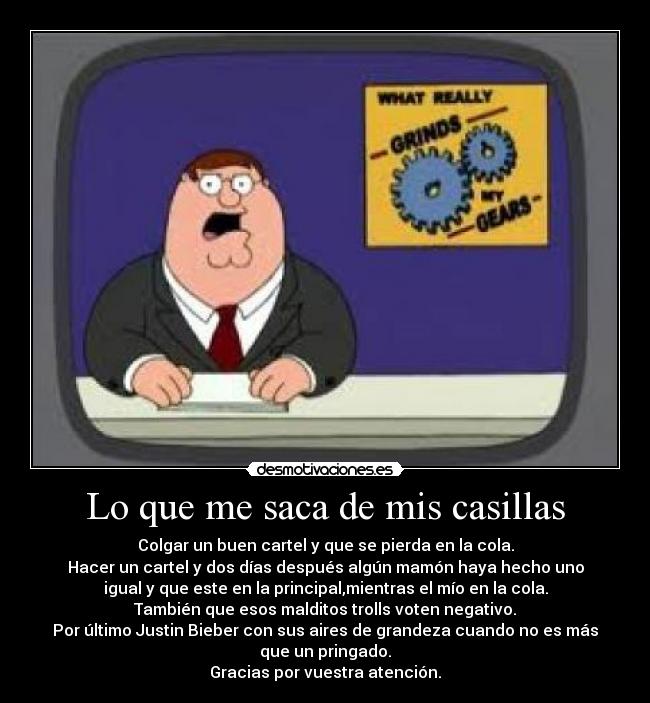 Lo que me saca de mis casillas - Colgar un buen cartel y que se pierda en la cola.
Hacer un cartel y dos días después algún mamón haya hecho uno
igual y que este en la principal,mientras el mío en la cola.
También que esos malditos trolls voten negativo.
Por último Justin Bieber con sus aires de grandeza cuando no es más
que un pringado.
Gracias por vuestra atención.