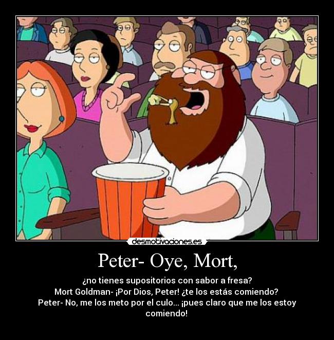 Peter- Oye, Mort, - ¿no tienes supositorios con sabor a fresa?
Mort Goldman- ¡Por Dios, Peter! ¿te los estás comiendo?
Peter- No, me los meto por el culo... ¡pues claro que me los estoy comiendo!