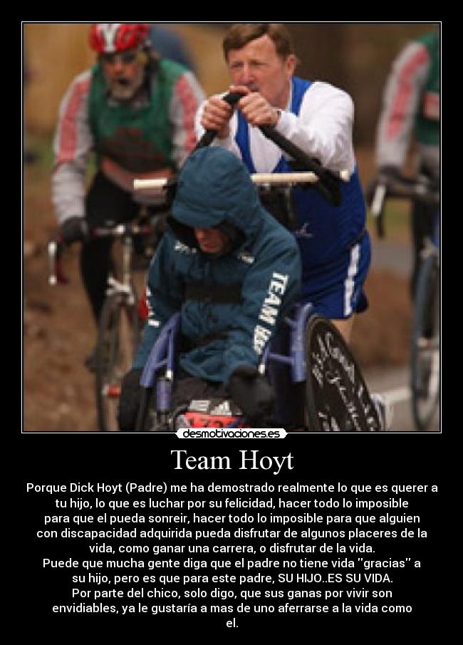 Team Hoyt - Porque Dick Hoyt (Padre) me ha demostrado realmente lo que es querer a
tu hijo, lo que es luchar por su felicidad, hacer todo lo imposible
para que el pueda sonreir, hacer todo lo imposible para que alguien
con discapacidad adquirida pueda disfrutar de algunos placeres de la
vida, como ganar una carrera, o disfrutar de la vida.
Puede que mucha gente diga que el padre no tiene vida gracias a
su hijo, pero es que para este padre, SU HIJO..ES SU VIDA.
Por parte del chico, solo digo, que sus ganas por vivir son
envidiables, ya le gustaría a mas de uno aferrarse a la vida como
el.