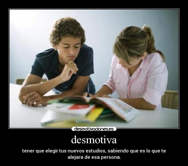 desmotiva - tener que elegir tus nuevos estudios, sabiendo que es lo que te alejara de esa persona.