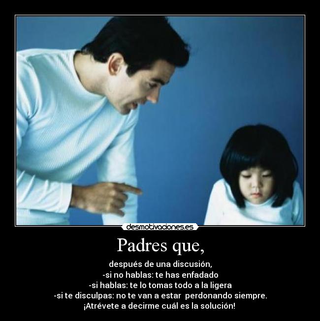 Padres que, - después de una discusión,
-si no hablas: te has enfadado
-si hablas: te lo tomas todo a la ligera
-si te disculpas: no te van a estar  perdonando siempre.
¡Atrévete a decirme cuál es la solución! 