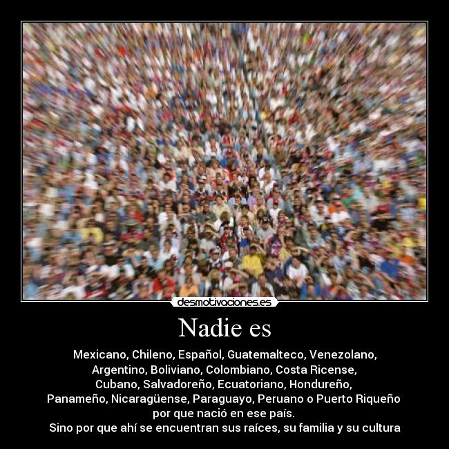 Nadie es - Mexicano, Chileno, Español, Guatemalteco, Venezolano,
Argentino, Boliviano, Colombiano, Costa Ricense,
Cubano, Salvadoreño, Ecuatoriano, Hondureño,
Panameño, Nicaragüense, Paraguayo, Peruano o Puerto Riqueño
por que nació en ese país.
Sino por que ahí se encuentran sus raíces, su familia y su cultura
