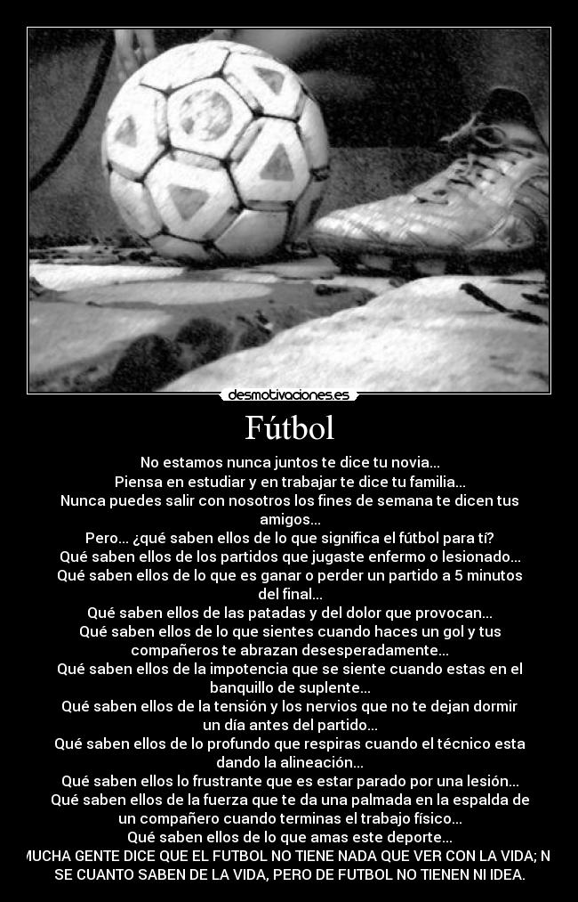 Fútbol - No estamos nunca juntos te dice tu novia...
Piensa en estudiar y en trabajar te dice tu familia...
Nunca puedes salir con nosotros los fines de semana te dicen tus
amigos...
Pero... ¿qué saben ellos de lo que significa el fútbol para tí?
Qué saben ellos de los partidos que jugaste enfermo o lesionado...
Qué saben ellos de lo que es ganar o perder un partido a 5 minutos
del final...
Qué saben ellos de las patadas y del dolor que provocan...
Qué saben ellos de lo que sientes cuando haces un gol y tus
compañeros te abrazan desesperadamente...
Qué saben ellos de la impotencia que se siente cuando estas en el
banquillo de suplente...
Qué saben ellos de la tensión y los nervios que no te dejan dormir
un día antes del partido...
Qué saben ellos de lo profundo que respiras cuando el técnico esta
dando la alineación...
Qué saben ellos lo frustrante que es estar parado por una lesión...
Qué saben ellos de la fuerza que te da una palmada en la espalda de
un compañero cuando terminas el trabajo físico...
Qué saben ellos de lo que amas este deporte...
MUCHA GENTE DICE QUE EL FUTBOL NO TIENE NADA QUE VER CON LA VIDA; NO
SE CUANTO SABEN DE LA VIDA, PERO DE FUTBOL NO TIENEN NI IDEA.