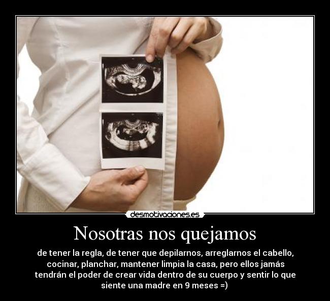 Nosotras nos quejamos - de tener la regla, de tener que depilarnos, arreglarnos el cabello,
cocinar, planchar, mantener limpia la casa, pero ellos jamás
tendrán el poder de crear vida dentro de su cuerpo y sentir lo que
siente una madre en 9 meses =)