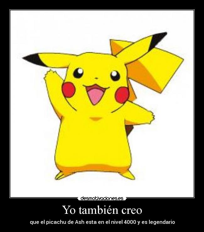 Yo también creo - que el picachu de Ash esta en el nivel 4000 y es legendario