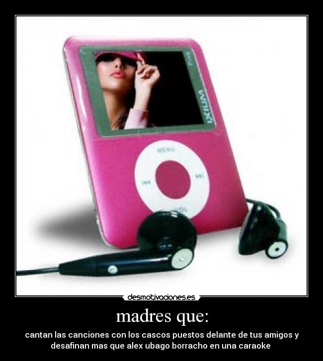 madres que: - cantan las canciones con los cascos puestos delante de tus amigos y
desafinan mas que alex ubago borracho en una caraoke