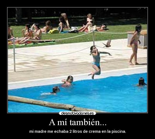 A mí también... - mi madre me echaba 2 litros de crema en la piscina.