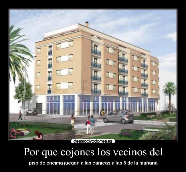 Por que cojones los vecinos del - piso de encima juegan a las canicas a las 6 de la mañana