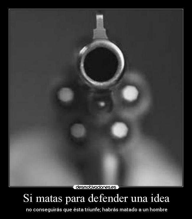 Si matas para defender una idea -  no conseguirás que ésta triunfe; habrás matado a un hombre