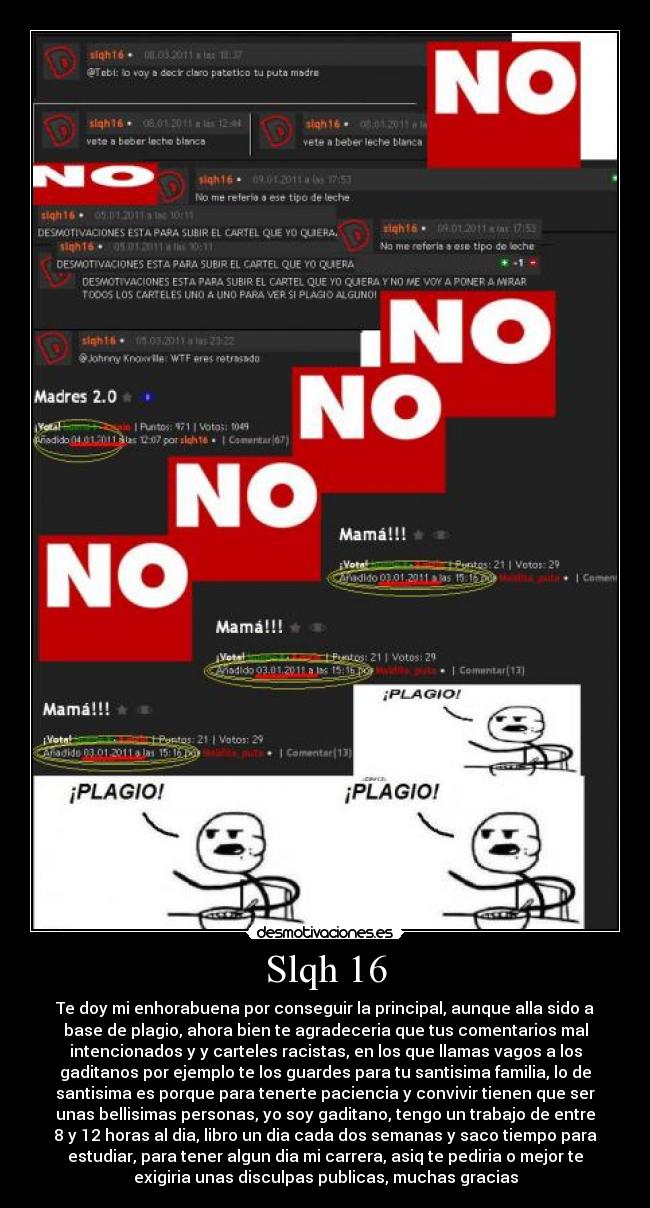 Slqh 16 - Te doy mi enhorabuena por conseguir la principal, aunque alla sido a
base de plagio, ahora bien te agradeceria que tus comentarios mal
intencionados y y carteles racistas, en los que llamas vagos a los
gaditanos por ejemplo te los guardes para tu santisima familia, lo de
santisima es porque para tenerte paciencia y convivir tienen que ser
unas bellisimas personas, yo soy gaditano, tengo un trabajo de entre
8 y 12 horas al dia, libro un dia cada dos semanas y saco tiempo para
estudiar, para tener algun dia mi carrera, asiq te pediria o mejor te
exigiria unas disculpas publicas, muchas gracias