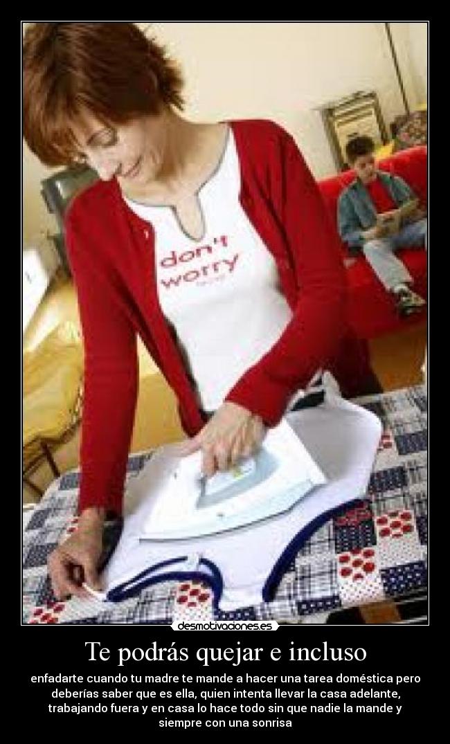 Te podrás quejar e incluso - enfadarte cuando tu madre te mande a hacer una tarea doméstica pero
deberías saber que es ella, quien intenta llevar la casa adelante,
trabajando fuera y en casa lo hace todo sin que nadie la mande y
siempre con una sonrisa