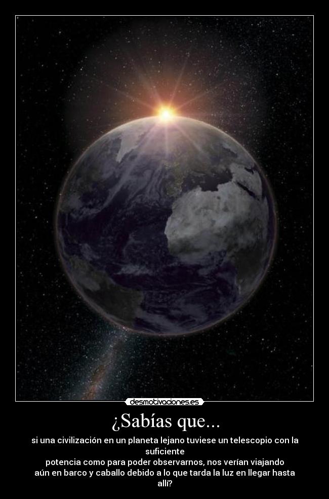 ¿Sabías que... - si una civilización en un planeta lejano tuviese un telescopio con la suficiente
potencia como para poder observarnos, nos verían viajando
aún en barco y caballo debido a lo que tarda la luz en llegar hasta allí?