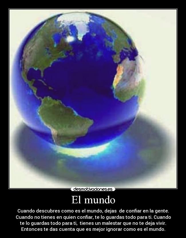 El mundo - Cuando descubres como es el mundo, dejas de confiar en la gente.
Cuando no tienes en quien confiar, te lo guardas todo para ti. Cuando
te lo guardas todo para ti, tienes un malestar que no te deja vivir.
Entonces te das cuenta que es mejor ignorar como es el mundo.