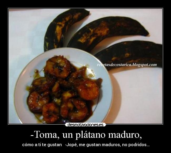 -Toma, un plátano maduro, - cómo a ti te gustan   -Jopé, me gustan maduros, no podridos...