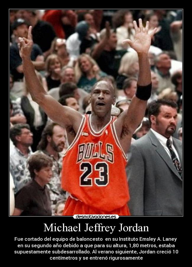 Michael Jeffrey Jordan - Fue cortado del equipo de baloncesto  en su Instituto Emsley A. Laney 
en su segundo año debido a que para su altura, 1,80 metros, estaba
supuestamente subdesarrollado. Al verano siguiente, Jordan creció 10
centímetros y se entrenó rigurosamente