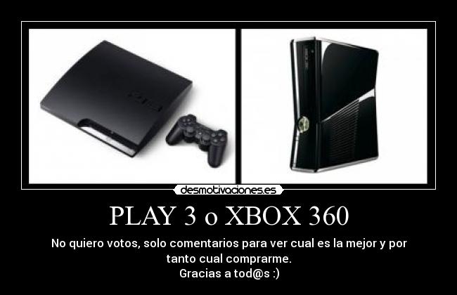 PLAY 3 o XBOX 360 - No quiero votos, solo comentarios para ver cual es la mejor y por
tanto cual comprarme.
Gracias a tod@s :)