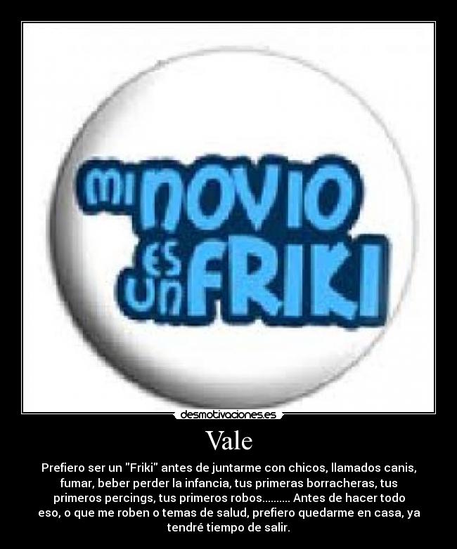 Vale - Prefiero ser un Friki antes de juntarme con chicos, llamados canis,
fumar, beber perder la infancia, tus primeras borracheras, tus
primeros percings, tus primeros robos.......... Antes de hacer todo
eso, o que me roben o temas de salud, prefiero quedarme en casa, ya
tendré tiempo de salir.