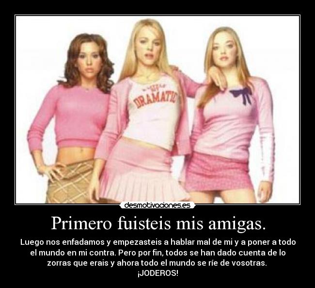 Primero fuisteis mis amigas. - Luego nos enfadamos y empezasteis a hablar mal de mi y a poner a todo
el mundo en mi contra. Pero por fin, todos se han dado cuenta de lo
zorras que erais y ahora todo el mundo se ríe de vosotras.
¡JODEROS!